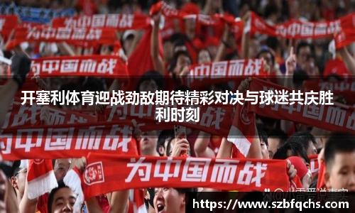 开塞利体育迎战劲敌期待精彩对决与球迷共庆胜利时刻
